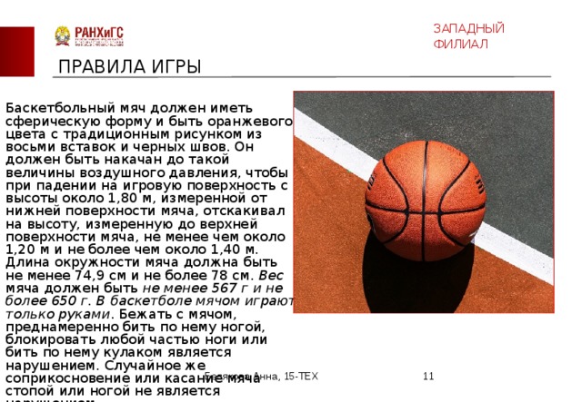 ЗАПАДНЫЙ ФИЛИАЛ ПРАВИЛА ИГРЫ Баскетбольный мяч должен иметь сферическую форму и быть оранжевого цвета с традиционным рисунком из восьми вставок и черных швов. Он должен быть накачан до такой величины воздушного давления, чтобы при падении на игровую поверхность с высоты около 1,80 м, измеренной от нижней поверхности мяча, отскакивал на высоту, измеренную до верхней поверхности мяча, не менее чем около 1,20 м и не более чем около 1,40 м. Длина окружности мяча должна быть не менее 74,9 см и не более 78 см. Вес мяча должен быть не менее 567 г и не более 650 г. В баскетболе мячом играют только руками . Бежать с мячом, преднамеренно бить по нему ногой, блокировать любой частью ноги или бить по нему кулаком является нарушением. Случайное же соприкосновение или касание мяча стопой или ногой не является нарушением.   Белякова Анна, 15-ТЕХ  