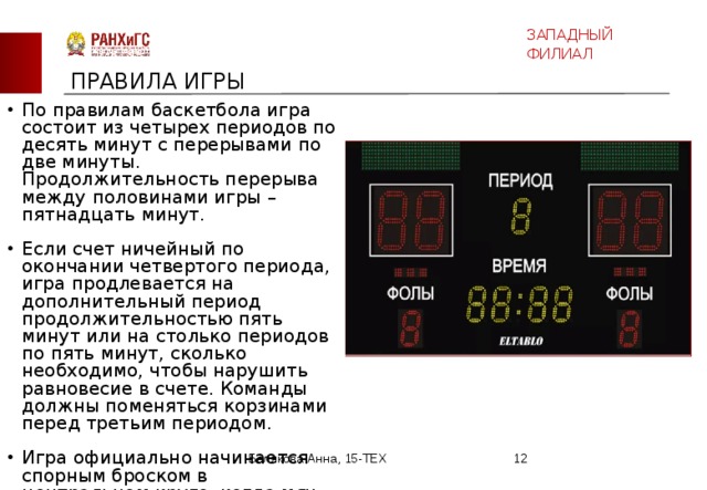 ЗАПАДНЫЙ ФИЛИАЛ ПРАВИЛА ИГРЫ По правилам баскетбола игра состоит из четырех периодов по десять минут с перерывами по две минуты. Продолжительность перерыва между половинами игры – пятнадцать минут. Если счет ничейный по окончании четвертого периода, игра продлевается на дополнительный период продолжительностью пять минут или на столько периодов по пять минут, сколько необходимо, чтобы нарушить равновесие в счете. Команды должны поменяться корзинами перед третьим периодом. Игра официально начинается спорным броском в центральном круге, когда мяч правильно отбит одним из спорящих. Белякова Анна, 15-ТЕХ  