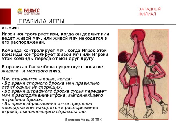 ЗАПАДНЫЙ ФИЛИАЛ ПРАВИЛА ИГРЫ Контроль мяча Игрок контролирует мяч, когда он держит или ведет живой мяч, или живой мяч находится в его распоряжении. Команда контролирует мяч, когда Игрок этой команды контролирует живой мяч или Игроки этой команды передают мяч друг другу. В правилах баскетбола существует понятие живого и мертвого мяча.   Мяч становится живым, когда:   - Во время спорного броска мяч правильно отбит одним из спорящих.   - Во время штрафного броска судья передает мяч в распоряжение игрока, выполняющего штрафной бросок.   - Во время вбрасывания из-за пределов площадки мяч находится в распоряжении игрока, выполняющего вбрасывание.     Белякова Анна, 15-ТЕХ  