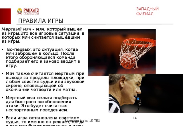 ЗАПАДНЫЙ ФИЛИАЛ ПРАВИЛА ИГРЫ Мертвый мяч – мяч, который вышел из игры.Это все игровые ситуации, в которых мяч считается вышедшим из игры.  Во-первых, это ситуация, когда мяч заброшен в кольцо. После этого обороняющаяся команда подбирает его и заново вводит в игру. Мяч также считается мертвым при выходе за пределы площадки, при любом свистке судьи или звуковой сирене, оповещающей об окончании четверти или матча. Мертвый мяч нельзя подбирать для быстрого возобновления атаки. Это будет считаться неспортивным поведением. Если игра остановлена свистком судьи, то именно он решает, когда и как мяч будет возвращен в игру заново.  Белякова Анна, 15-ТЕХ 