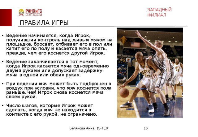 ЗАПАДНЫЙ ФИЛИАЛ ПРАВИЛА ИГРЫ Ведение мяча Ведение начинается, когда Игрок, получивший контроль над живым мячом на площадке, бросает, отбивает его в пол или катит его по полу и касается мяча опять, прежде, чем его коснется другой Игрок. Ведение заканчивается в тот момент, когда Игрок касается мяча одновременно двумя руками или допускает задержку мяча в одной или обеих руках. При ведении мяч может быть подброшен в воздух при условии, что мяч коснется пола раньше, чем Игрок снова коснется мяча своей рукой. Число шагов, которые Игрок может сделать, когда мяч не находится в контакте с его рукой, не ограничено. Белякова Анна, 15-ТЕХ  