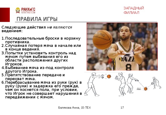 ЗАПАДНЫЙ ФИЛИАЛ ПРАВИЛА ИГРЫ Следующие действия не являются ведением: Последовательные броски в корзину противника. Случайная потеря мяча в начале или в конце ведения. Попытки установить контроль над мячом путем выбивания его из области расположения других Игроков. Выбивание мяча из-под контроля другого Игрока. Препятствование передаче и перехват мяча. Перебрасывание мяча из руки (рук) в руку (руки) и задержка его прежде, чем он коснется пола, при условии, что Игрок не совершает нарушения в передвижении с мячом. Белякова Анна, 15-ТЕХ  