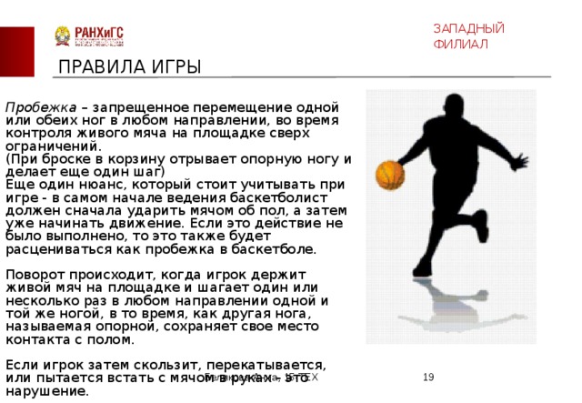 ЗАПАДНЫЙ ФИЛИАЛ ПРАВИЛА ИГРЫ Пробежка – запрещенное перемещение одной или обеих ног в любом направлении, во время контроля живого мяча на площадке сверх ограничений.  (При броске в корзину отрывает опорную ногу и делает еще один шаг) Еще один нюанс, который стоит учитывать при игре - в самом начале ведения баскетболист должен сначала ударить мячом об пол, а затем уже начинать движение. Если это действие не было выполнено, то это также будет расцениваться как пробежка в баскетболе.   Поворот происходит, когда игрок держит живой мяч на площадке и шагает один или несколько раз в любом направлении одной и той же ногой, в то время, как другая нога, называемая опорной, сохраняет свое место контакта с полом.    Если игрок затем скользит, перекатывается, или пытается встать с мячом в руках - это нарушение. Белякова Анна, 15-ТЕХ  