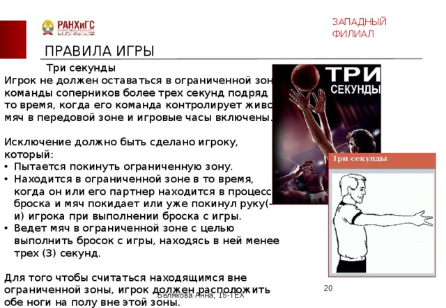 ЗАПАДНЫЙ ФИЛИАЛ ПРАВИЛА ИГРЫ Три секунды Игрок не должен оставаться в ограниченной зоне команды соперников более трех секунд подряд в то время, когда его команда контролирует живой мяч в передовой зоне и игровые часы включены. Исключение должно быть сделано игроку, который: Пытается покинуть ограниченную зону. Находится в ограниченной зоне в то время, когда он или его партнер находится в процессе броска и мяч покидает или уже покинул руку(-и) игрока при выполнении броска с игры. Ведет мяч в ограниченной зоне с целью выполнить бросок с игры, находясь в ней менее трех (3) секунд. Для того чтобы считаться находящимся вне ограниченной зоны, игрок должен расположить обе ноги на полу вне этой зоны.  Белякова Анна, 15-ТЕХ 