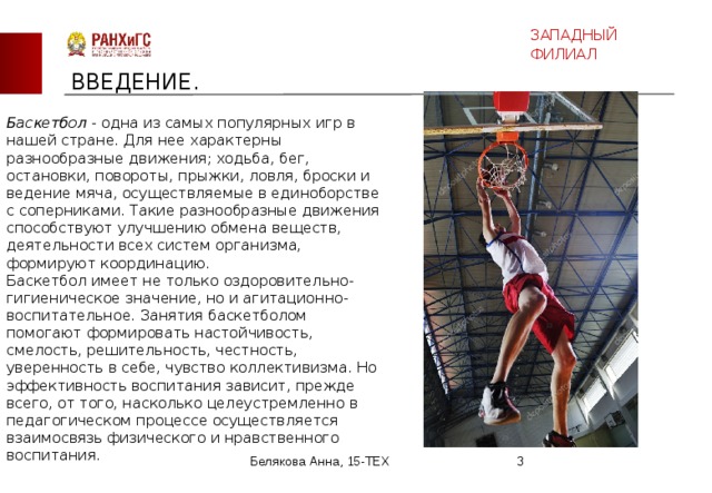 ЗАПАДНЫЙ ФИЛИАЛ ВВЕДЕНИЕ. Баскетбол - одна из самых популярных игр в нашей стране. Для нее характерны разнообразные движения; ходьба, бег, остановки, повороты, прыжки, ловля, броски и ведение мяча, осуществляемые в единоборстве с соперниками. Такие разнообразные движения способствуют улучшению обмена веществ, деятельности всех систем организма, формируют координацию.  Баскетбол имеет не только оздоровительно-гигиеническое значение, но и агитационно-воспитательное. Занятия баскетболом помогают формировать настойчивость, смелость, решительность, честность, уверенность в себе, чувство коллективизма. Но эффективность воспитания зависит, прежде всего, от того, насколько целеустремленно в педагогическом процессе осуществляется взаимосвязь физического и нравственного воспитания. Белякова Анна, 15-ТЕХ  