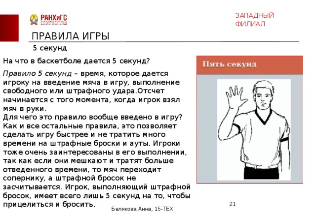 ЗАПАДНЫЙ ФИЛИАЛ ПРАВИЛА ИГРЫ 5 секунд На что в баскетболе дается 5 секунд? Правило 5 секунд – время, которое дается игроку на введение мяча в игру, выполнение свободного или штрафного удара.Отсчет начинается с того момента, когда игрок взял мяч в руки.  Для чего это правило вообще введено в игру? Как и все остальные правила, это позволяет сделать игру быстрее и не тратить много времени на штрафные броски и ауты. Игроки тоже очень заинтересованы в его выполнении, так как если они мешкают и тратят больше отведенного времени, то мяч переходит сопернику, а штрафной бросок не засчитывается. Игрок, выполняющий штрафной бросок, имеет всего лишь 5 секунд на то, чтобы прицелиться и бросить.  Белякова Анна, 15-ТЕХ 