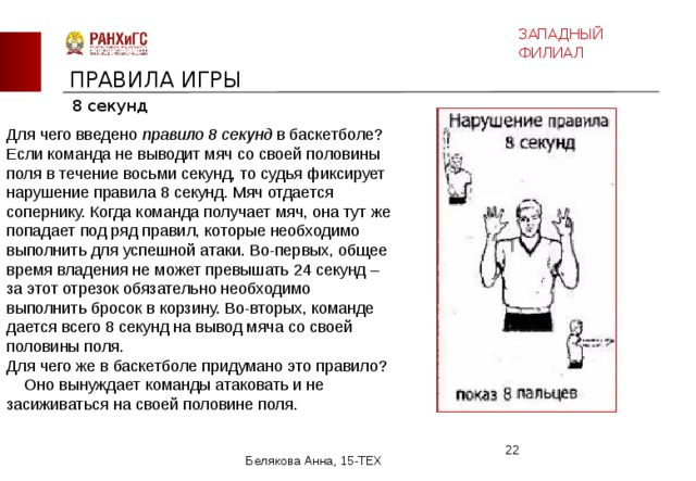 ЗАПАДНЫЙ ФИЛИАЛ ПРАВИЛА ИГРЫ 8 секунд Для чего введено правило 8 секунд в баскетболе?  Если команда не выводит мяч со своей половины поля в течение восьми секунд, то судья фиксирует нарушение правила 8 секунд. Мяч отдается сопернику. Когда команда получает мяч, она тут же попадает под ряд правил, которые необходимо выполнить для успешной атаки. Во-первых, общее время владения не может превышать 24 секунд – за этот отрезок обязательно необходимо выполнить бросок в корзину. Во-вторых, команде дается всего 8 секунд на вывод мяча со своей половины поля.  Для чего же в баскетболе придумано это правило? Оно вынуждает команды атаковать и не засиживаться на своей половине поля.  Белякова Анна, 15-ТЕХ 