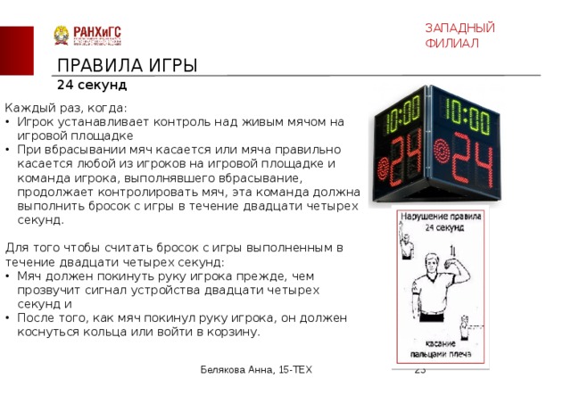 ЗАПАДНЫЙ ФИЛИАЛ ПРАВИЛА ИГРЫ 24 секунд Каждый раз, когда: Игрок устанавливает контроль над живым мячом на игровой площадке При вбрасывании мяч касается или мяча правильно касается любой из игроков на игровой площадке и команда игрока, выполнявшего вбрасывание, продолжает контролировать мяч, эта команда должна выполнить бросок с игры в течение двадцати четырех секунд. Для того чтобы считать бросок с игры выполненным в течение двадцати четырех секунд: Мяч должен покинуть руку игрока прежде, чем прозвучит сигнал устройства двадцати четырех секунд и После того, как мяч покинул руку игрока, он должен коснуться кольца или войти в корзину. Белякова Анна, 15-ТЕХ  