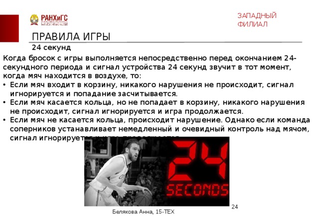 ЗАПАДНЫЙ ФИЛИАЛ ПРАВИЛА ИГРЫ 24 секунд Когда бросок с игры выполняется непосредственно перед окончанием 24-секундного периода и сигнал устройства 24 секунд звучит в тот момент, когда мяч находится в воздухе, то: Если мяч входит в корзину, никакого нарушения не происходит, сигнал игнорируется и попадание засчитывается. Если мяч касается кольца, но не попадает в корзину, никакого нарушения не происходит, сигнал игнорируется и игра продолжается. Если мяч не касается кольца, происходит нарушение. Однако если команда соперников устанавливает немедленный и очевидный контроль над мячом, сигнал игнорируется и игра продолжается.  Белякова Анна, 15-ТЕХ 