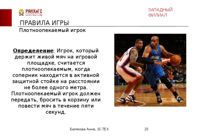 ЗАПАДНЫЙ ФИЛИАЛ ПРАВИЛА ИГРЫ Плотноопекаемый игрок Определение : Игрок, который держит живой мяч на игровой площадке, считается плотноопекаемым, когда соперник находится в активной защитной стойке на расстоянии не более одного метра. Плотноопекаемый игрок должен передать, бросить в корзину или повести мяч в течение пяти секунд. Белякова Анна, 15-ТЕХ  