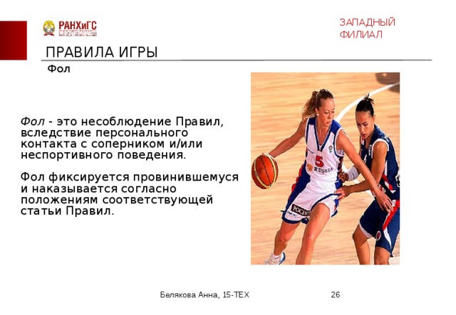 ЗАПАДНЫЙ ФИЛИАЛ ПРАВИЛА ИГРЫ Фол Фол - это несоблюдение Правил, вследствие персонального контакта с соперником и/или неспортивного поведения. Фол фиксируется провинившемуся и наказывается согласно положениям соответствующей статьи Правил. Белякова Анна, 15-ТЕХ  