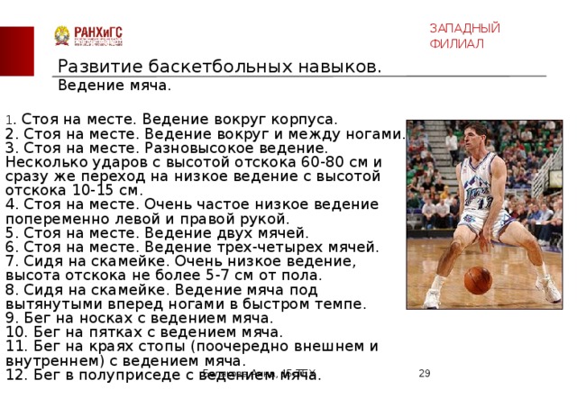 ЗАПАДНЫЙ ФИЛИАЛ Развитие баскетбольных навыков.  Ведение мяча.   1 . Стоя на месте. Ведение вокруг корпуса. 2. Стоя на месте. Ведение вокруг и между ногами. 3. Стоя на месте. Разновысокое ведение. Несколько ударов с высотой отскока 60-80 см и сразу же переход на низкое ведение с высотой отскока 10-15 см. 4. Стоя на месте. Очень частое низкое ведение попеременно левой и правой рукой. 5. Стоя на месте. Ведение двух мячей. 6. Стоя на месте. Ведение трех-четырех мячей. 7. Сидя на скамейке. Очень низкое ведение, высота отскока не более 5-7 см от пола. 8. Сидя на скамейке. Ведение мяча под вытянутыми вперед ногами в быстром темпе. 9. Бег на носках с ведением мяча. 10. Бег на пятках с ведением мяча. 11. Бег на краях стопы (поочередно внешнем и внутреннем) с ведением мяча. 12. Бег в полуприседе с ведением мяча. Белякова Анна, 15-ТЕХ  