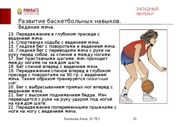 ЗАПАДНЫЙ ФИЛИАЛ Развитие баскетбольных навыков.  Ведение мяча.   13. Передвижение в глубоком приседе с ведением мяча. 14. Спортивная ходьба с ведением мяча. 15. Гладкий бег с поворотами и ведением мяча. 16. Гладкий бег с переводами мяча с руки на руку перед собой, за спиной и между ногами. 17. Бег приставными шагами: мяч проходит между ногами на каждом шаге. 18. Бег спиной вперед с ведением мяча. 19. Передвижение спиной вперед в глубоком приседе с поворотами на 90 гр. с ведением мяча. Таким образом тренируется пивотный шаг . 20. Бег с выбрасыванием прямых ног вперед с ведением мяча. 21. Бег с высоким подниманием бедра. Мяч переводится с руки на руку ударом под ногой на каждом шаге. 22. Передвижение попеременными прыжками с ноги на ногу с ведением мяча. Белякова Анна, 15-ТЕХ  
