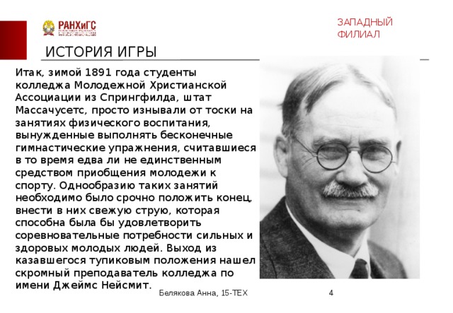 ЗАПАДНЫЙ ФИЛИАЛ ИСТОРИЯ ИГРЫ Итак, зимой 1891 года студенты колледжа Молодежной Христианской Ассоциации из Спрингфилда, штат Массачусетс, просто изнывали от тоски на занятиях физического воспитания, вынужденные выполнять бесконечные гимнастические упражнения, считавшиеся в то время едва ли не единственным средством приобщения молодежи к спорту. Однообразию таких занятий необходимо было срочно положить конец, внести в них свежую струю, которая способна была бы удовлетворить соревновательные потребности сильных и здоровых молодых людей. Выход из казавшегося тупиковым положения нашел скромный преподаватель колледжа по имени Джеймс Нейсмит. Белякова Анна, 15-ТЕХ  