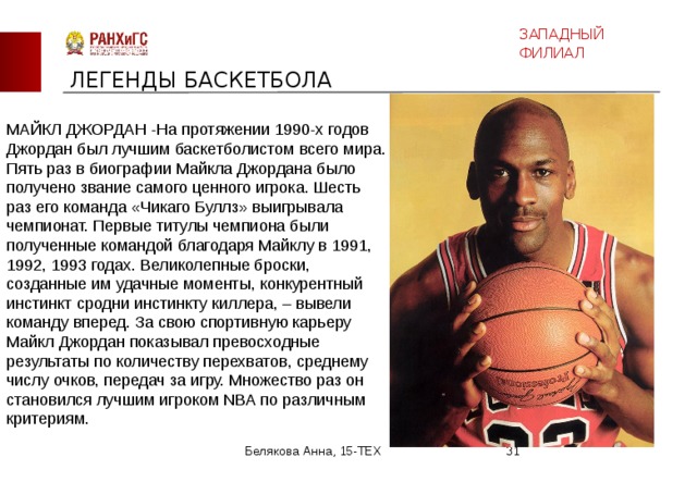 ЗАПАДНЫЙ ФИЛИАЛ ЛЕГЕНДЫ БАСКЕТБОЛА МАЙКЛ ДЖОРДАН -На протяжении 1990-х годов Джордан был лучшим баскетболистом всего мира. Пять раз в биографии Майкла Джордана было получено звание самого ценного игрока. Шесть раз его команда «Чикаго Буллз» выигрывала чемпионат. Первые титулы чемпиона были полученные командой благодаря Майклу в 1991, 1992, 1993 годах. Великолепные броски, созданные им удачные моменты, конкурентный инстинкт сродни инстинкту киллера, – вывели команду вперед. За свою спортивную карьеру Майкл Джордан показывал превосходные результаты по количеству перехватов, среднему числу очков, передач за игру. Множество раз он становился лучшим игроком NBA по различным критериям. Белякова Анна, 15-ТЕХ  