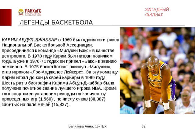 ЗАПАДНЫЙ ФИЛИАЛ ЛЕГЕНДЫ БАСКЕТБОЛА КАРИМ АБДУЛ-ДЖАББАР в 1969 был одним из игроков Национальной Баскетбольной Ассоциации, присоединился к команде «Милуоки Бакс» в качестве центрового. В 1970 году Карим был назван новичком года, а уже в 1970-71 годах он привел «Бакс» к званию чемпиона. В 1975 баскетболист покинул «Милуоки», став игроком «Лос-Анджелес Лейкерс». За эту команду Карим играл до конца своей карьеры в 1989 году. Шесть раз в биографии Карима Абдул-Джаббар было получено почетное звание лучшего игрока NBA. Кроме того спортсмен установил рекорды по количеству проведенных игр (1.560) , по числу очков (38.387), забитых на поле мячей (15,837).    Белякова Анна, 15-ТЕХ  