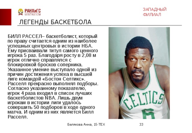ЗАПАДНЫЙ ФИЛИАЛ ЛЕГЕНДЫ БАСКЕТБОЛА  БИЛЛ РАССЕЛ– баскетболист, который по праву считается одним из наиболее успешных центровых в истории НБА. Ему присваивали титул самого ценного игрока 5 раз. Благодаря росту в 2,08 м игрок отлично справлялся с блокировкой бросков соперника. Указанное умение выступало одной из причин достижения успеха в высшей лиге командой «Бостон Селтикс». Расселл прекрасно выполнял подборы. Согласно указанному показателю, игрок 4 раза входил в список лучших баскетболистов NBA. Лишь двум игрокам в истории лиги удалось совершить 50 подборов в ходе одного матча. И одним из них является Билл Расселл. Белякова Анна, 15-ТЕХ  