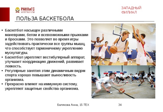 ЗАПАДНЫЙ ФИЛИАЛ ПОЛЬЗА БАСКЕТБОЛА Баскетбол насыщен различными маневрами, бегом и всевозможными прыжками и бросками. Это позволяет во время игры задействовать практически все группы мышц, что способствует гармоничному укреплению мускулатуры. Баскетбол укрепляет вестибулярный аппарат, улучшает координацию движений, развивает ловкость. Регулярные занятия этим динамичным видом спорта хорошо повышают выносливость организма. Прекрасно влияют на иммунную систему, укрепляют защитные свойства организма. Белякова Анна, 15-ТЕХ  
