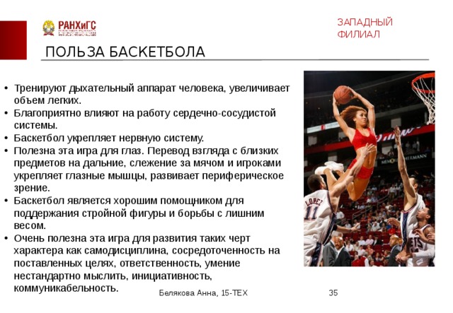 ЗАПАДНЫЙ ФИЛИАЛ ПОЛЬЗА БАСКЕТБОЛА Тренируют дыхательный аппарат человека, увеличивает объем легких. Благоприятно влияют на работу сердечно-сосудистой системы. Баскетбол укрепляет нервную систему. Полезна эта игра для глаз. Перевод взгляда с близких предметов на дальние, слежение за мячом и игроками укрепляет глазные мышцы, развивает периферическое зрение. Баскетбол является хорошим помощником для поддержания стройной фигуры и борьбы с лишним весом. Очень полезна эта игра для развития таких черт характера как самодисциплина, сосредоточенность на поставленных целях, ответственность, умение нестандартно мыслить, инициативность, коммуникабельность. Белякова Анна, 15-ТЕХ  