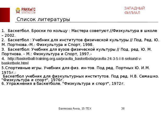 ЗАПАДНЫЙ ФИЛИАЛ Список литературы 1.  Баскетбол. Броски по кольцу : Мастера советуют.//Физкультура в школе – 2002. 2.  Баскетбол : Учебник для институтов физической культуры // Под. Ред. Ю. М. Портнова.-М.: Физкультура и Спорт, 1998. 3.  Баскетбол: Учебник для вузов физической культуры // Под. ред. Ю. М. Портнова. - М.: Физкультура и Спорт, 1997.- 4.  http://basketball-training.org.ua/pravila_basketbola/pravila-24-3-5-i-8-sekund-v-basketbole.html  5.Спортивные игры. Учебник для физ. ин-тов. Под ред. Портных Ю. И.М. 1975г.:  Баскетбол учебник для физкультурных институтов. Под ред. Н.В. Семашко. 