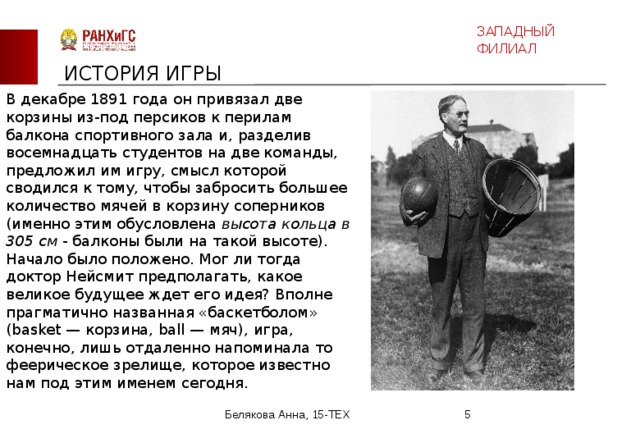 ЗАПАДНЫЙ ФИЛИАЛ ИСТОРИЯ ИГРЫ В декабре 1891 года он привязал две корзины из-под персиков к перилам балкона спортивного зала и, разделив восемнадцать студентов на две команды, предложил им игру, смысл которой сводился к тому, чтобы забросить большее количество мячей в корзину соперников (именно этим обусловлена высота кольца в 305 см - балконы были на такой высоте). Начало было положено. Мог ли тогда доктор Нейсмит предполагать, какое великое будущее ждет его идея? Вполне прагматично названная «баскетболом» (basket — корзина, ball — мяч), игра, конечно, лишь отдаленно напоминала то феерическое зрелище, которое известно нам под этим именем сегодня. Белякова Анна, 15-ТЕХ  