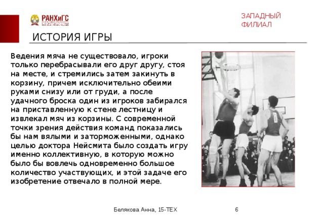 ЗАПАДНЫЙ ФИЛИАЛ ИСТОРИЯ ИГРЫ Ведения мяча не существовало, игроки только перебрасывали его друг другу, стоя на месте, и стремились затем закинуть в корзину, причем исключительно обеими руками снизу или от груди, а после удачного броска один из игроков забирался на приставленную к стене лестницу и извлекал мяч из корзины. С современной точки зрения действия команд показались бы нам вялыми и заторможенными, однако целью доктора Нейсмита было создать игру именно коллективную, в которую можно было бы вовлечь одновременно большое количество участвующих, и этой задаче его изобретение отвечало в полной мере.  Белякова Анна, 15-ТЕХ  