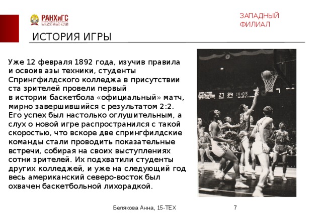 ЗАПАДНЫЙ ФИЛИАЛ ИСТОРИЯ ИГРЫ Уже 12 февраля 1892 года, изучив правила и освоив азы техники, студенты Спрингфилдского колледжа в присутствии ста зрителей провели первый в истории баскетбола «официальный» матч, мирно завершившийся с результатом 2:2. Его успех был настолько оглушительным, а слух о новой игре распространился с такой скоростью, что вскоре две спрингфилдские команды стали проводить показательные встречи, собирая на своих выступлениях сотни зрителей. Их подхватили студенты других колледжей, и уже на следующий год весь американский северо-восток был охвачен баскетбольной лихорадкой. Белякова Анна, 15-ТЕХ  