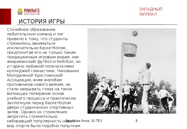 ЗАПАДНЫЙ ФИЛИАЛ ИСТОРИЯ ИГРЫ Стихийное образование любительских команд и лиг привело к тому, что студенты стремились заниматься исключительно баскетболом, предпочитая его не только таким традиционным игровым видам, как американский футбол и бейсбол, но и горячо любимой попечителями колледжей гимнастике. Чиновники Молодежной Христианской Ассоциации, вняв жалобам противников нового веяния, не стали закрывать глаза на такое вопиющее попирание основ учебного процесса и практически захлопнули перед баскетболом двери студенческих спортивных залов. Однако их стремление запретить стремительно набиравший популярность новый вид спорта было подобно попыткам вручную остановить разогнавшийся поезд. Белякова Анна, 15-ТЕХ  