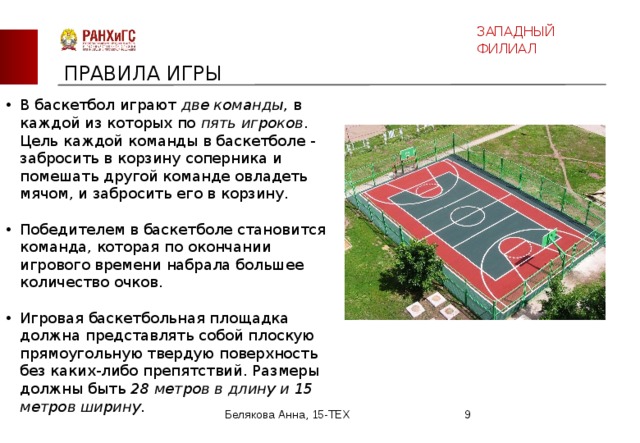 ЗАПАДНЫЙ ФИЛИАЛ ПРАВИЛА ИГРЫ В баскетбол играют две команды , в каждой из которых по пять игроков . Цель каждой команды в баскетболе - забросить в корзину соперника и помешать другой команде овладеть мячом, и забросить его в корзину.    Победителем в баскетболе становится команда, которая по окончании игрового времени набрала большее количество очков.    Игровая баскетбольная площадка должна представлять собой плоскую прямоугольную твердую поверхность без каких-либо препятствий. Размеры должны быть 28 метров в длину и 15 метров ширину .  Белякова Анна, 15-ТЕХ  