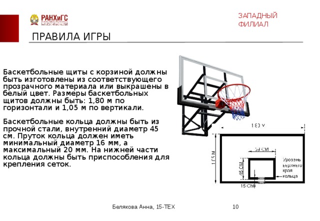 ЗАПАДНЫЙ ФИЛИАЛ ПРАВИЛА ИГРЫ Баскетбольные щиты с корзиной должны быть изготовлены из соответствующего прозрачного материала или выкрашены в белый цвет. Размеры баскетбольных щитов должны быть: 1,80 м по горизонтали и 1,05 м по вертикали.    Баскетбольные кольца должны быть из прочной стали, внутренний диаметр 45 см. Пруток кольца должен иметь минимальный диаметр 16 мм, а максимальный 20 мм. На нижней части кольца должны быть приспособления для крепления сеток.     Белякова Анна, 15-ТЕХ  