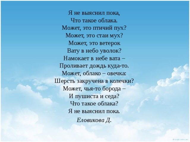 Я не выяснил пока,  Что такое облака.  Может, это птичий пух?  Может, это стаи мух?  Может, это ветерок  Вату в небо уволок?  Намокает в небе вата –  Проливает дождь куда-то.  Может, облако – овечка:  Шерсть закручена в колечки?  Может, чья-то борода –  И пушиста и седа?  Что такое облака?  Я не выяснил пока. Еловикова Д. 