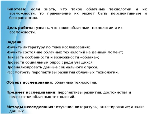 Гипотеза: если знать, что такое облачные технологии и их возможности, то применение их может быть перспективным и безграничным.  Цель работы : узнать, что такое облачные технологии и их возможности. Задачи : Изучить литературу по теме исследования; Изучить состояние облачных технологий на данный момент; Показать особенности и возможности «облака»; Провести социальный опрос среди учащихся; Проанализировать данные социального опроса; Рассмотреть перспективы развития облачных технологий.  Объект исследования : облачные технологии.  Предмет исследования : перспективы развития, достоинства и недостатки облачных технологий.  Методы исследования : изучение литературы; анкетирование; анализ данных. 