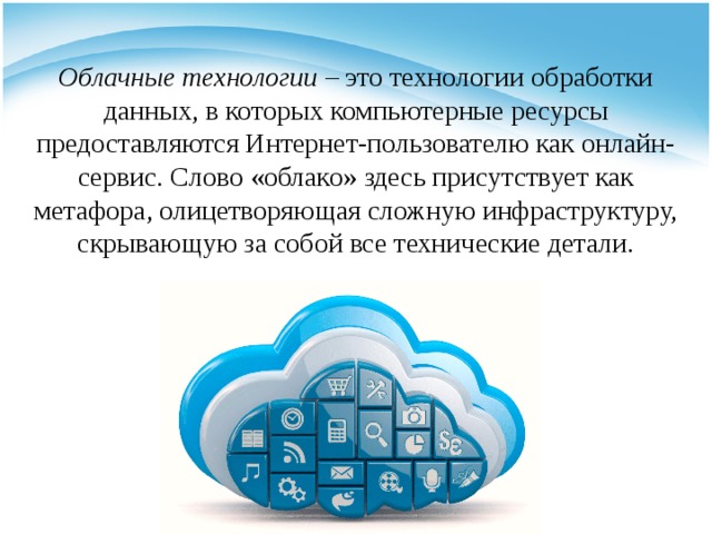 Облачные технологии  – это технологии обработки данных, в которых компьютерные ресурсы предоставляются Интернет-пользователю как онлайн-сервис. Слово «облако» здесь присутствует как метафора, олицетворяющая сложную инфраструктуру, скрывающую за собой все технические детали. 