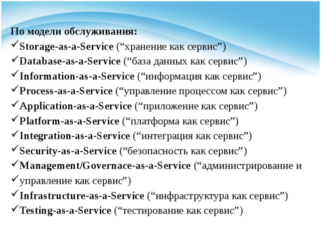 По модели обслуживания: Storage-as-a-Service  (“хранение как сервис”) Database-as-a-Service  (“база данных как сервис”) Information-as-a-Service  (“информация как сервис”) Process-as-a-Service  (“управление процессом как сервис”) Application-as-a-Service  (“приложение как сервис”) Platform-as-a-Service  (“платформа как сервис”) Integration-as-a-Service  (“интеграция как сервис”) Security-as-a-Service  (“безопасность как сервис”) Management/Governace-as-a-Service  (“администрирование и управление как сервис”) Infrastructure-as-a-Service  (“инфраструктура как сервис”) Testing-as-a-Service  (“тестирование как сервис”) 