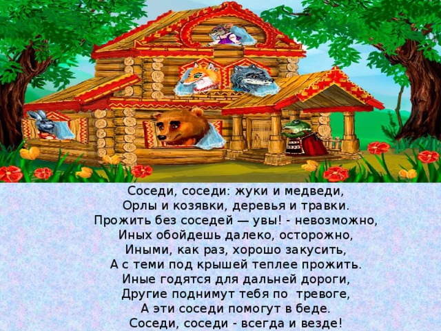 Соседи, соседи: жуки и медведи, Орлы и козявки, деревья и травки. Прожить без соседей — увы! - невозможно, Иных обойдешь далеко, осторожно, Иными, как раз, хорошо закусить, А с теми под крышей теплее прожить. Иные годятся для дальней дороги, Другие поднимут тебя по тревоге, А эти соседи помогут в беде. Соседи, соседи - всегда и везде! 