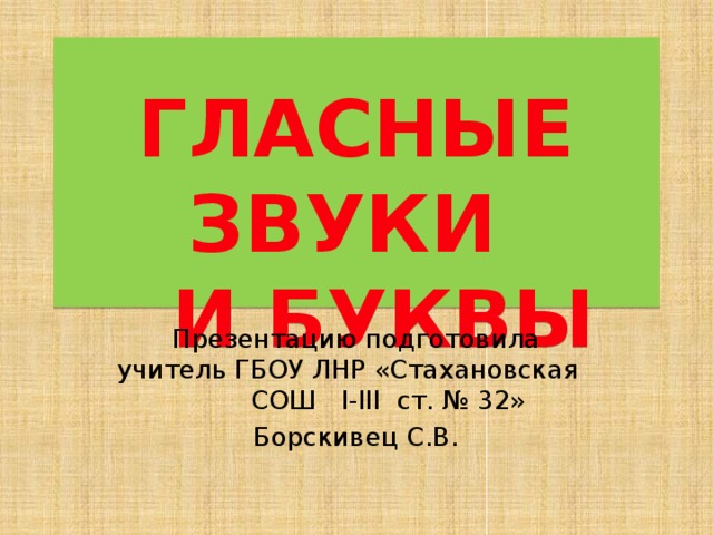  ГЛАСНЫЕ ЗВУКИ  И БУКВЫ Презентацию подготовила учитель ГБОУ ЛНР «Стахановская СОШ I-III ст. № 32» Борскивец С.В. Презентацию подготовила учитель начальных классов ГБОУ ЛНР «Стахановская СОШ I –III ст. №32» Борскивец Светлана Васильевна  