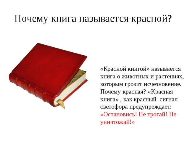 Почему книга называется красной?  «Красной книгой» называется книга о животных и растениях, которым грозит исчезновение. Почему красная? «Красная книга» , как красный сигнал светофора предупреждает: «Остановись! Не трогай! Не уничтожай!» 