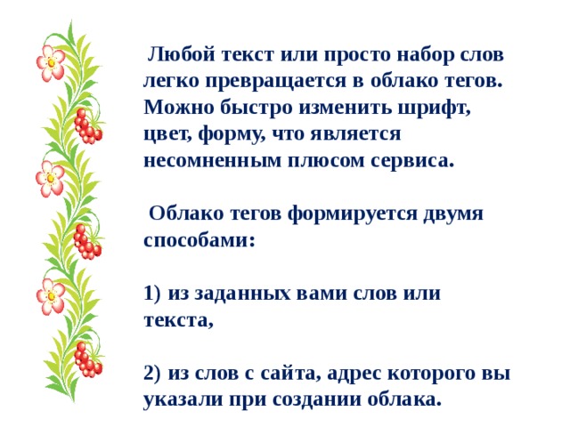  Любой текст или просто набор слов легко превращается в облако тегов. Можно быстро изменить шрифт, цвет, форму, что является несомненным плюсом сервиса.   Облако тегов формируется двумя способами:  1) из заданных вами слов или текста,  2) из слов с сайта, адрес которого вы указали при создании облака. 