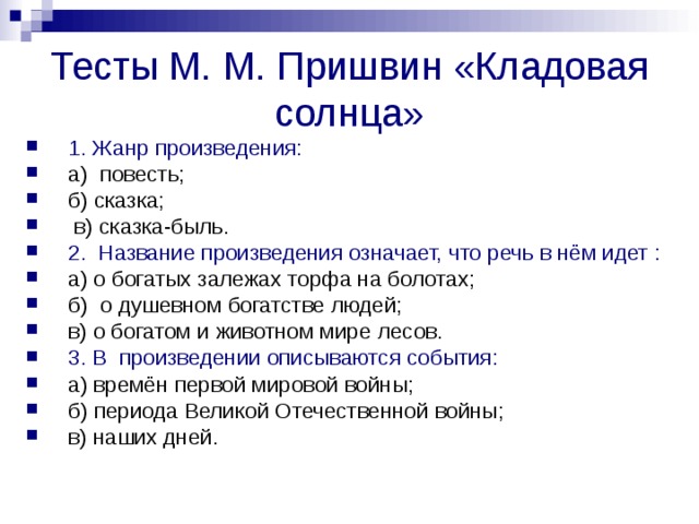 Тесты М. М. Пришвин «Кладовая солнца» 1. Жанр произведения: а) повесть; б) сказка;  в) сказка-быль. 2. Название произведения означает, что речь в нём идет : а) о богатых залежах торфа на болотах; б) о душевном богатстве людей; в) о богатом и животном мире лесов. 3. В произведении описываются события:  а) времён первой мировой войны; б) периода Великой Отечественной войны; в) наших дней. 