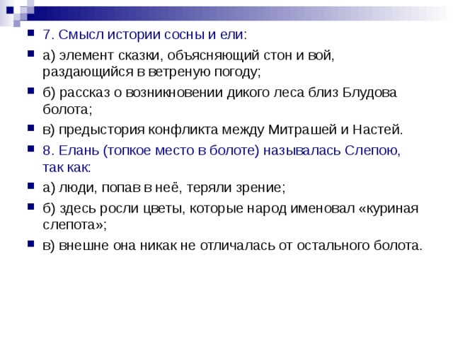 7. Смысл истории сосны и ели: а) элемент сказки, объясняющий стон и вой, раздающийся в ветреную погоду; б) рассказ о возникновении дикого леса близ Блудова болота; в) предыстория конфликта между Митрашей и Настей. 8. Елань (топкое место в болоте) называлась Слепою, так как: а) люди, попав в неё, теряли зрение; б) здесь росли цветы, которые народ именовал «куриная слепота»; в) внешне она никак не отличалась от остального болота. 