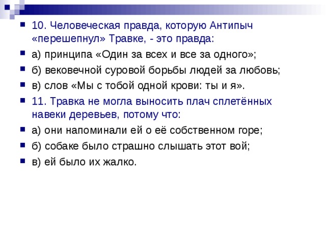 10. Человеческая правда, которую Антипыч «перешепнул» Травке, - это правда: а) принципа «Один за всех и все за одного»; б) вековечной суровой борьбы людей за любовь; в) слов «Мы с тобой одной крови: ты и я». 11. Травка не могла выносить плач сплетённых навеки деревьев, потому что: а) они напоминали ей о её собственном горе; б) собаке было страшно слышать этот вой; в) ей было их жалко. 