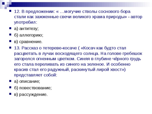 12. В предложении: « …могучие стволы соснового бора стали как зажженные свечи великого храма природы» - автор употребил: а) антитезу; б) аллегорию; в) сравнение. 13. Рассказ о тетереве-косаче ( «Косач как будто стал расцветать в лучах восходящего солнца. На голове гребешок загорелся огненным цветком. Синяя в глубине чёрного грудь его стала переливать из синего на зеленое. И особенно красив стал его радужный, раскинутый лирой хвост») представляет собой: а) описание; б) повествование; в) рассуждение. 