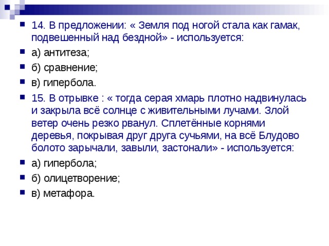 14. В предложении: « Земля под ногой стала как гамак, подвешенный над бездной» - используется: а) антитеза; б) сравнение; в) гипербола. 15. В отрывке : « тогда серая хмарь плотно надвинулась и закрыла всё солнце с живительными лучами. Злой ветер очень резко рванул. Сплетённые корнями деревья, покрывая друг друга сучьями, на всё Блудово болото зарычали, завыли, застонали» - используется: а) гипербола; б) олицетворение; в) метафора. 