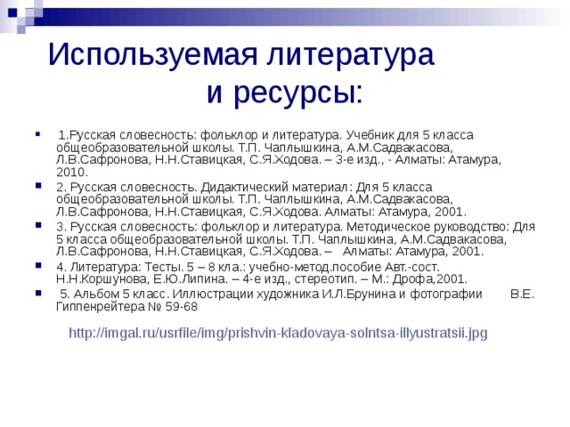 Используемая литература и ресурсы:  1.Русская словесность: фольклор и литература. Учебник для 5 класса общеобразовательной школы. Т.П. Чаплышкина, А.М.Садвакасова, Л.В.Сафронова, Н.Н.Ставицкая, С.Я.Ходова. – 3-е изд., - Алматы: Атамура, 2010. 2. Русская словесность. Дидактический материал: Для 5 класса общеобразовательной школы. Т.П. Чаплышкина, А.М.Садвакасова, Л.В.Сафронова, Н.Н.Ставицкая, С.Я.Ходова. Алматы: Атамура, 2001. 3. Русская словесность: фольклор и литература. Методическое руководство: Для 5 класса общеобразовательной школы. Т.П. Чаплышкина, А.М.Садвакасова, Л.В.Сафронова, Н.Н.Ставицкая, С.Я.Ходова. – Алматы: Атамура, 2001. 4. Литература: Тесты. 5 – 8 кла.: учебно-метод.пособие Авт.-сост. Н.Н.Коршунова, Е.Ю.Липина. – 4-е изд., стереотип. – М.: Дрофа,2001.  5. Альбом 5 класс. Иллюстрации художника И.Л.Брунина и фотографии В.Е. Гиппенрейтера № 59-68 http://imgal.ru/usrfile/img/prishvin-kladovaya-solntsa-illyustratsii.jpg  
