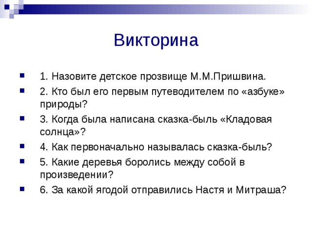 Викторина 1. Назовите детское прозвище М.М.Пришвина. 2. Кто был его первым путеводителем по «азбуке» природы? 3. Когда была написана сказка-быль «Кладовая солнца»? 4. Как первоначально называлась сказка-быль? 5. Какие деревья боролись между собой в произведении? 6. За какой ягодой отправились Настя и Митраша? 