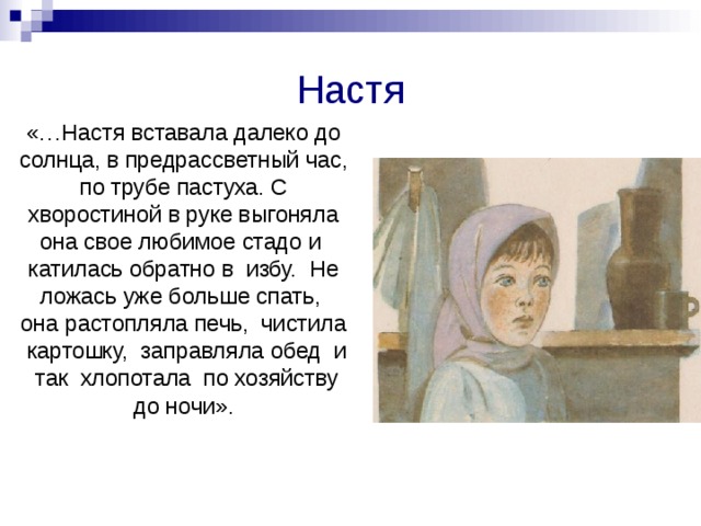 Настя  «…Настя вставала далеко до солнца, в предрассветный час, по трубе пастуха. С хворостиной в руке выгоняла она свое любимое стадо и катилась обратно в избу. Не ложась уже больше спать, она растопляла печь, чистила картошку, заправляла обед и так хлопотала по хозяйству до ночи». 
