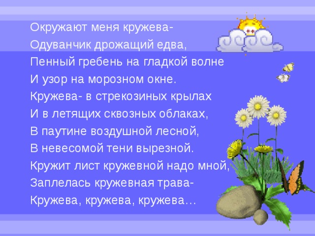 Окружают меня кружева- Одуванчик дрожащий едва, Пенный гребень на гладкой волне И узор на морозном окне. Кружева- в стрекозиных крылах И в летящих сквозных облаках, В паутине воздушной лесной, В невесомой тени вырезной. Кружит лист кружевной надо мной, Заплелась кружевная трава- Кружева, кружева, кружева… 