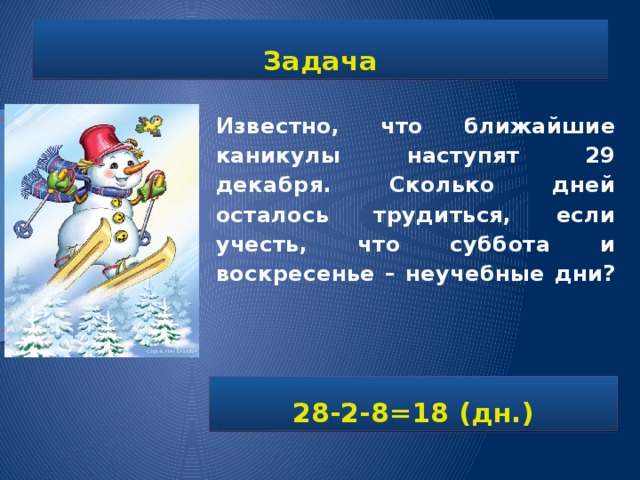 Задача Известно, что ближайшие каникулы наступят 29 декабря. Сколько дней осталось трудиться, если учесть, что суббота и воскресенье – неучебные дни?   28-2-8=18 (дн.) 