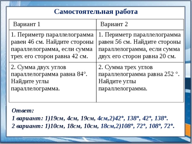 Самостоятельная работа  Вариант 1  Вариант 2 1. Периметр параллелограмма равен 46 см. Найдите стороны параллелограмма, если сумма трех его сторон равна 42 см. 1. Периметр параллелограмма равен 56 см. Найдите стороны параллелограмма, если сумма двух его сторон равна 20 см. 2. Сумма двух углов параллелограмма равна 84°. Найдите углы параллелограмма. 2. Сумма трех углов параллелограмма равна 252 °. Найдите углы параллелограмма.  Ответ: 1 вариант: 1)19см, 4см, 19см, 4см,2)42°, 138°, 42°, 138°. 2 вариант: 1)10см, 18см, 10см, 18см,2)108°, 72°, 108°, 72°. 