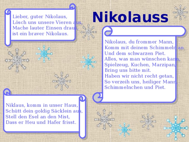 Lieber, guter Nikolaus, Lösch uns unsere Vieren aus, Mache lauter Einsen draus, ist ein braver Nikolaus. Nikolaussprüche Nikolaus, du frommer Mann, Komm mit deinem Schimmeln an Und dem schwarzen Piet. Alles, was man wünschen kann, Spielzeug, Kuchen, Marzipan, Bring uns bitte mit. Haben wir nicht recht getan, So verzeih uns, heiliger Mann, Schimmelnchen und Piet. Niklaus, komm in unser Haus, Schütt dein goldig Säcklein aus, Stell den Esel an den Mist, Dass er Heu und Hafer frisst. 